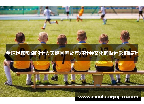全球足球热潮的十大关键因素及其对社会文化的深远影响解析