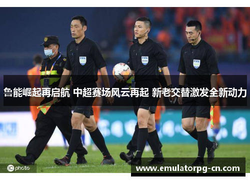 鲁能崛起再启航 中超赛场风云再起 新老交替激发全新动力