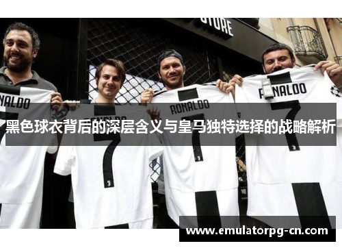 黑色球衣背后的深层含义与皇马独特选择的战略解析
