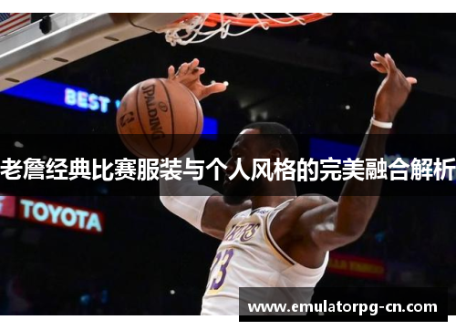 老詹经典比赛服装与个人风格的完美融合解析