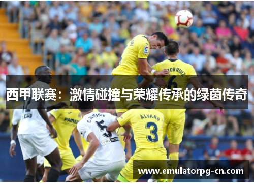 西甲联赛:激情碰撞与荣耀传承的绿茵传奇 西甲联赛:激情碰撞与荣耀传承的绿茵传奇