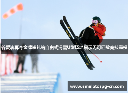 谷爱凌再夺金牌崇礼站自由式滑雪U型场地展示无可匹敌竞技霸权 谷爱凌再夺金牌崇礼站自由式滑雪U型场地展示无可匹敌竞技霸权