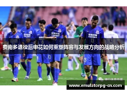 费南多退役后申花如何重塑阵容与发展方向的战略分析 费南多退役后申花如何重塑阵容与发展方向的战略分析