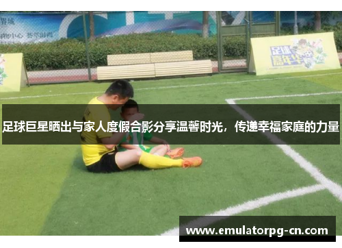 足球巨星晒出与家人度假合影分享温馨时光,传递幸福家庭的力量 足球巨星晒出与家人度假合影分享温馨时光,传递幸福家庭的力量