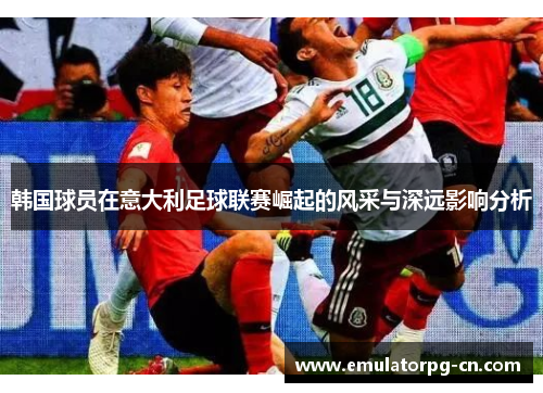 韩国球员在意大利足球联赛崛起的风采与深远影响分析 韩国球员在意大利足球联赛崛起的风采与深远影响分析