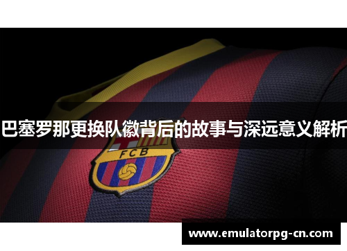 巴塞罗那更换队徽背后的故事与深远意义解析 巴塞罗那更换队徽背后的故事与深远意义解析