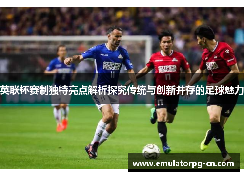 英联杯赛制独特亮点解析探究传统与创新并存的足球魅力 英联杯赛制独特亮点解析探究传统与创新并存的足球魅力