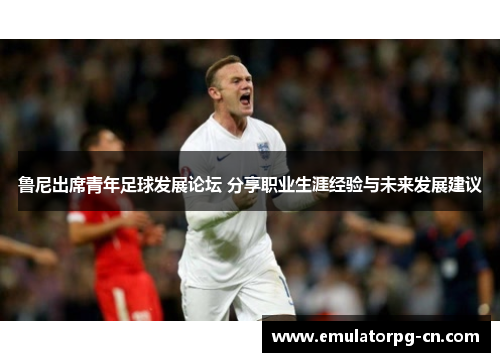 鲁尼出席青年足球发展论坛 分享职业生涯经验与未来发展建议