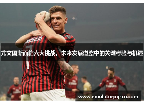 尤文图斯面临六大挑战，未来发展道路中的关键考验与机遇