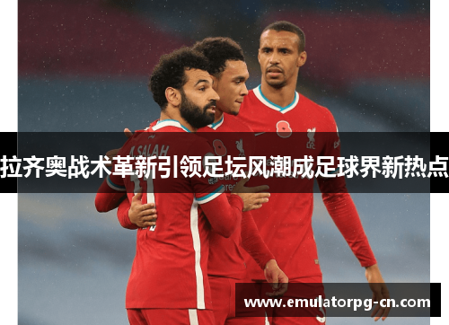 拉齐奥战术革新引领足坛风潮成足球界新热点 拉齐奥战术革新引领足坛风潮成足球界新热点