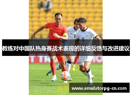 教练对中国队热身赛战术表现的详细反馈与改进建议