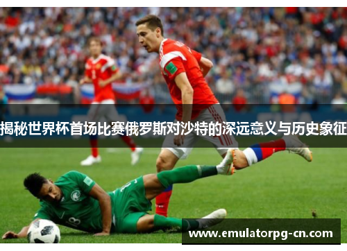 揭秘世界杯首场比赛俄罗斯对沙特的深远意义与历史象征