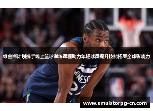维金斯计划携手线上篮球训练课程助力年轻球员提升技能拓展全球影响力