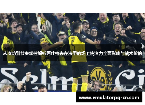 从攻防到节奏掌控解析阿什拉夫在法甲的场上统治力全面影响与战术价值