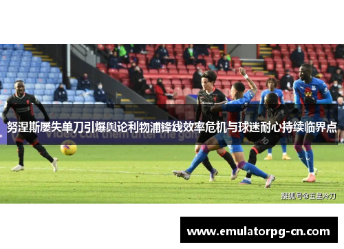 努涅斯屡失单刀引爆舆论利物浦锋线效率危机与球迷耐心持续临界点