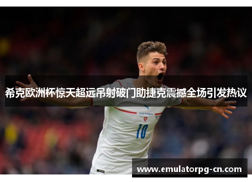 希克欧洲杯惊天超远吊射破门助捷克震撼全场引发热议 希克欧洲杯惊天超远吊射破门助捷克震撼全场引发热议