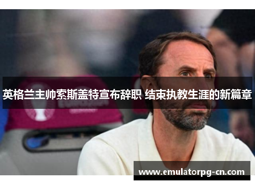 英格兰主帅索斯盖特宣布辞职 结束执教生涯的新篇章 英格兰主帅索斯盖特宣布辞职 结束执教生涯的新篇章