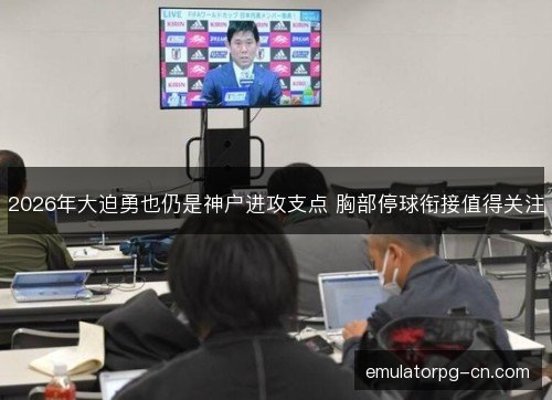 2026年大迫勇也仍是神户进攻支点 胸部停球衔接值得关注
